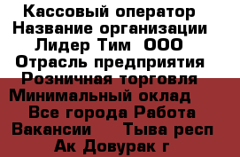 Кассовый оператор › Название организации ­ Лидер Тим, ООО › Отрасль предприятия ­ Розничная торговля › Минимальный оклад ­ 1 - Все города Работа » Вакансии   . Тыва респ.,Ак-Довурак г.
